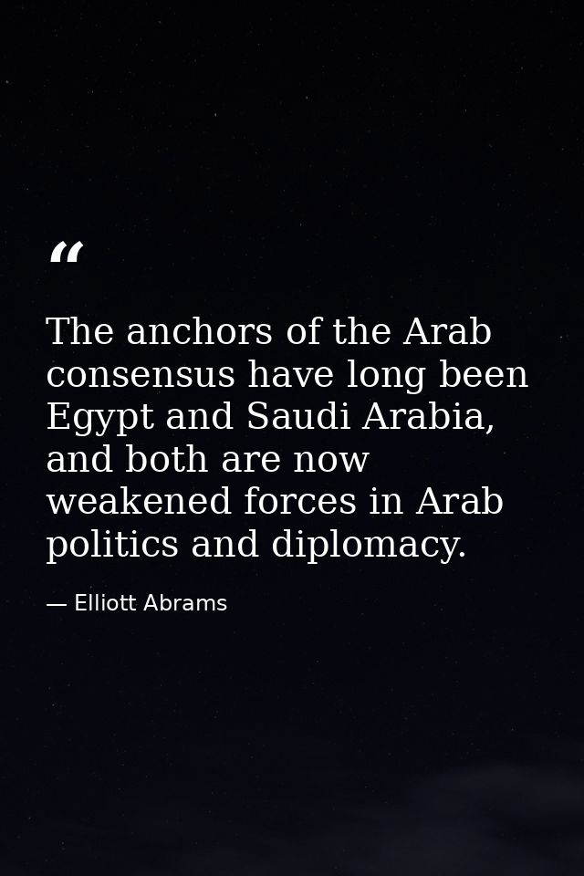 The anchors of the Arab consensus have long been Egypt and Saudi Arabia, and both are now weakened forces in Arab politi — Elliott Abrams