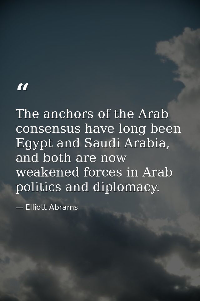The anchors of the Arab consensus have long been Egypt and Saudi Arabia, and both are now weakened forces in Arab politi — Elliott Abrams