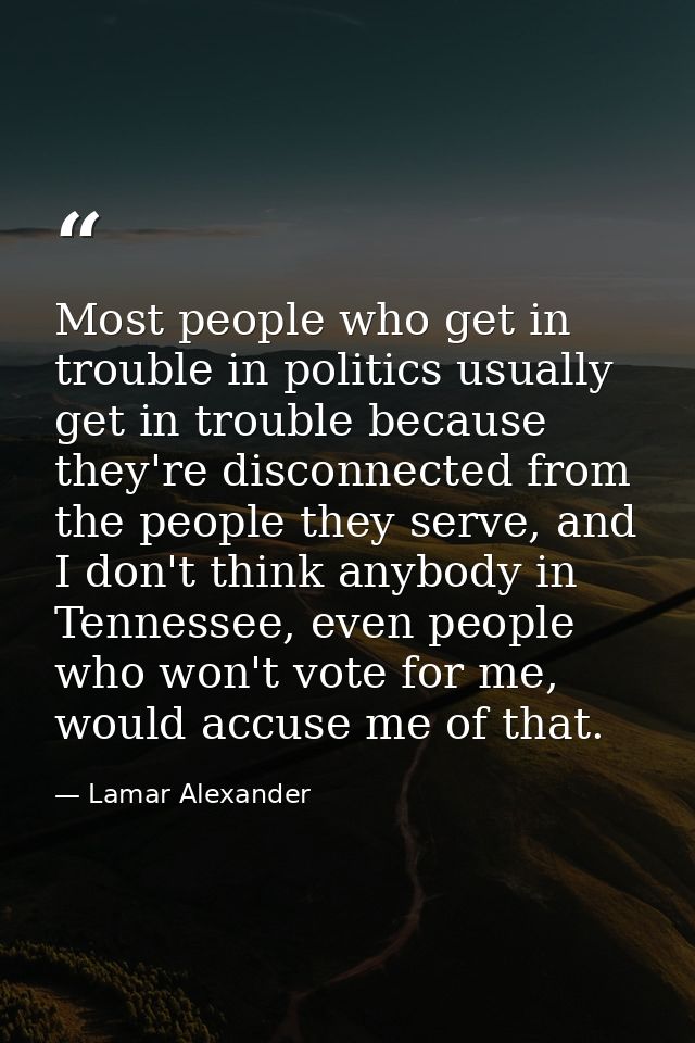 Most people who get in trouble in politics usually get in trouble because they're disconnected from the people they serv — Lamar Alexander