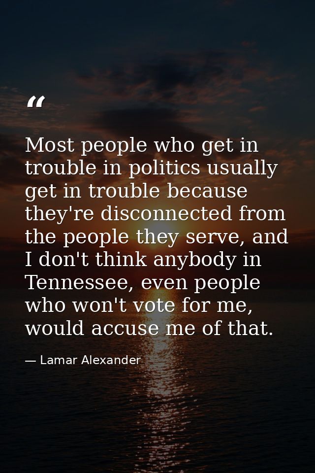 Most people who get in trouble in politics usually get in trouble because they're disconnected from the people they serv — Lamar Alexander