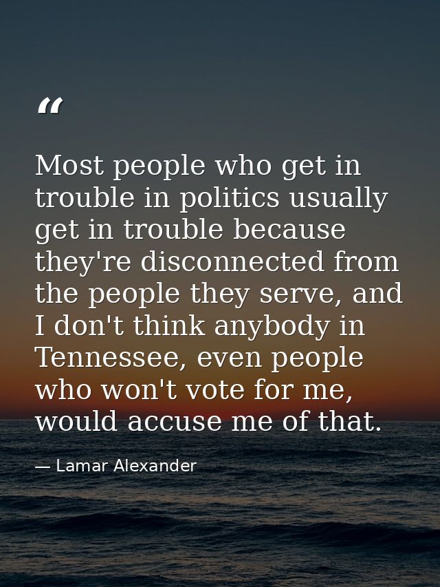 Most people who get in trouble in politics usually get in trouble because they're disconnected from the people they serv — Lamar Alexander