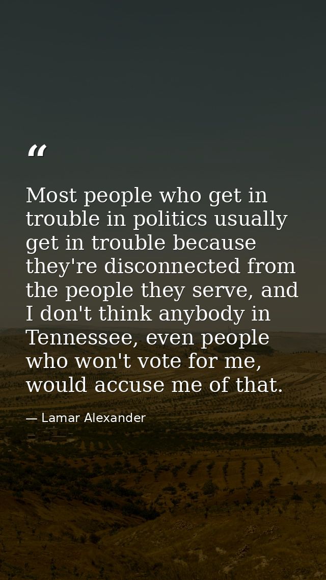 Most people who get in trouble in politics usually get in trouble because they're disconnected from the people they serv — Lamar Alexander