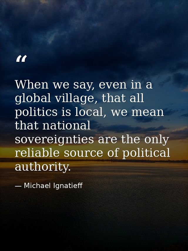 When we say, even in a global village, that all politics is local, we mean that national sovereignties are the only reli — Michael Ignatieff