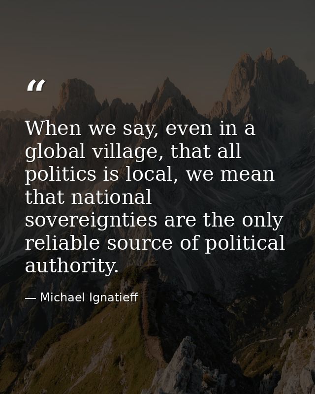 When we say, even in a global village, that all politics is local, we mean that national sovereignties are the only reli — Michael Ignatieff