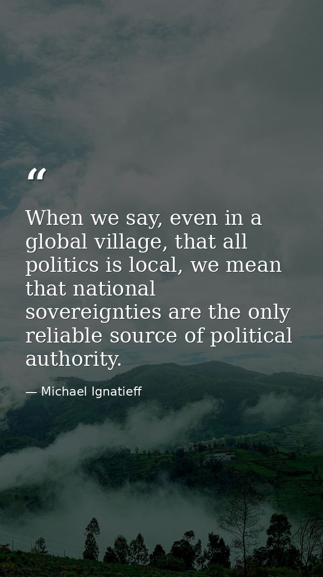 When we say, even in a global village, that all politics is local, we mean that national sovereignties are the only reli — Michael Ignatieff
