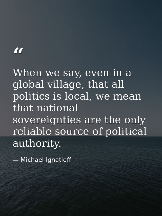 When we say, even in a global village, that all politics is local, we mean that national sovereignties are the only reli — Michael Ignatieff