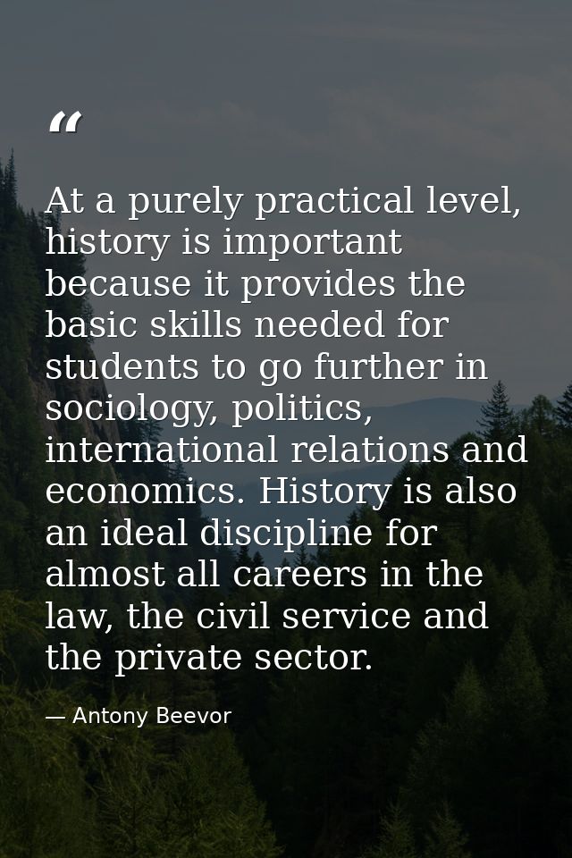 At a purely practical level, history is important because it provides the basic skills needed for students to go further — Antony Beevor