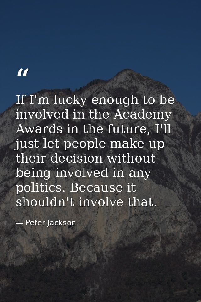 If I'm lucky enough to be involved in the Academy Awards in the future, I'll just let people make up their decision with — Peter Jackson