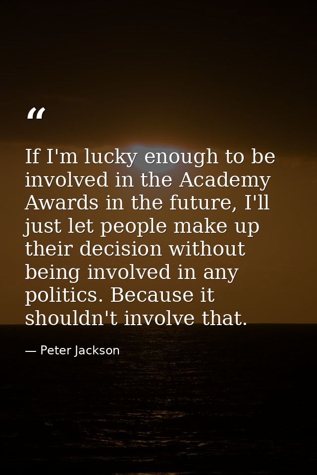 If I'm lucky enough to be involved in the Academy Awards in the future, I'll just let people make up their decision with — Peter Jackson