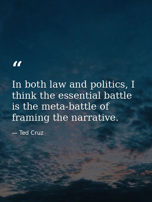 In both law and politics, I think the essential battle is the meta-battle of framing the narrative. — Ted Cruz