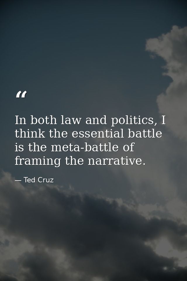 In both law and politics, I think the essential battle is the meta-battle of framing the narrative. — Ted Cruz