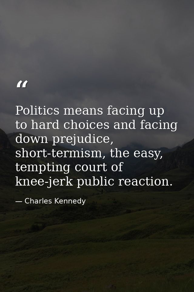 Politics means facing up to hard choices and facing down prejudice, short-termism, the easy, tempting court of knee-jerk — Charles Kennedy