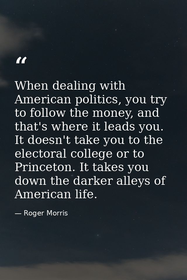 When dealing with American politics, you try to follow the money, and that's where it leads you. It doesn't take you to  — Roger Morris