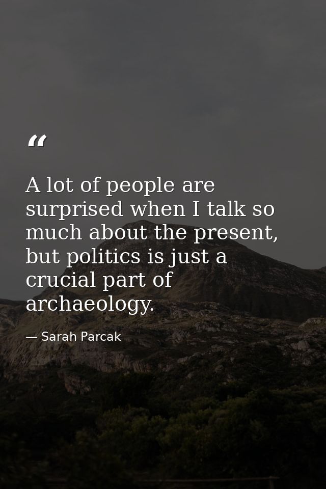 A lot of people are surprised when I talk so much about the present, but politics is just a crucial part of archaeology. — Sarah Parcak