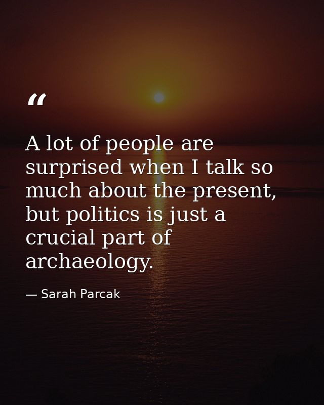 A lot of people are surprised when I talk so much about the present, but politics is just a crucial part of archaeology. — Sarah Parcak