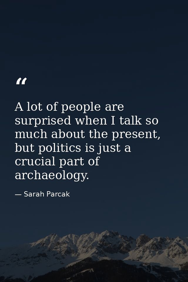 A lot of people are surprised when I talk so much about the present, but politics is just a crucial part of archaeology. — Sarah Parcak