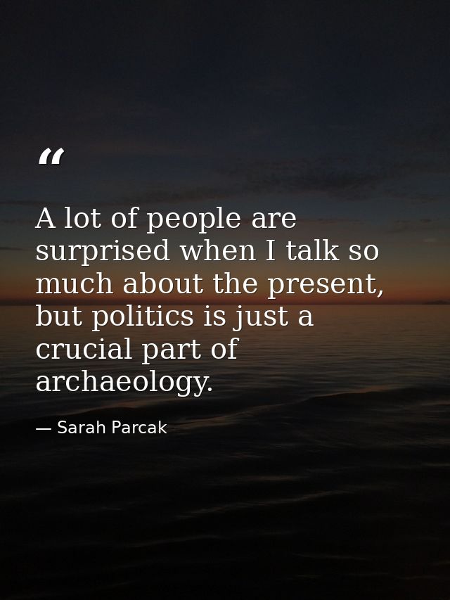 A lot of people are surprised when I talk so much about the present, but politics is just a crucial part of archaeology. — Sarah Parcak