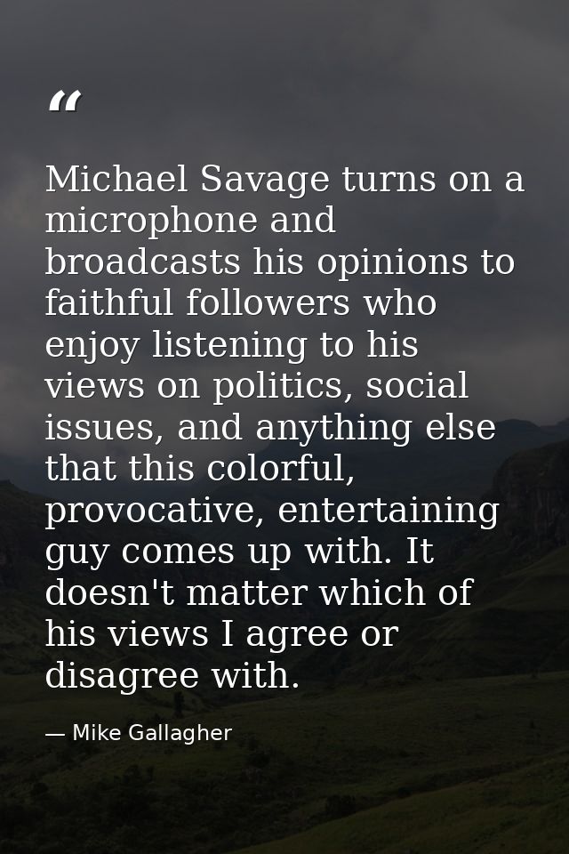 Michael Savage turns on a microphone and broadcasts his opinions to faithful followers who enjoy listening to his views  — Mike Gallagher