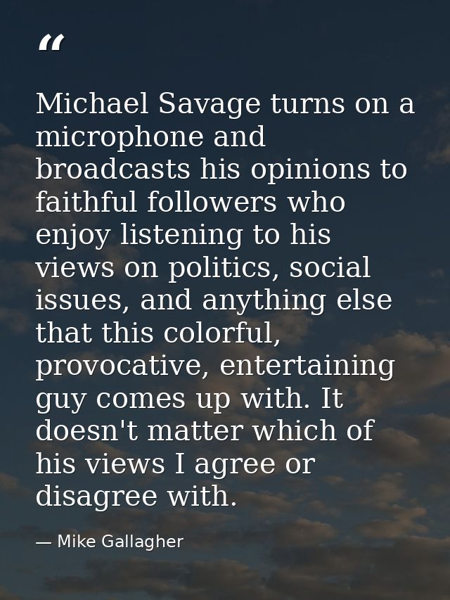 Michael Savage turns on a microphone and broadcasts his opinions to faithful followers who enjoy listening to his views  — Mike Gallagher