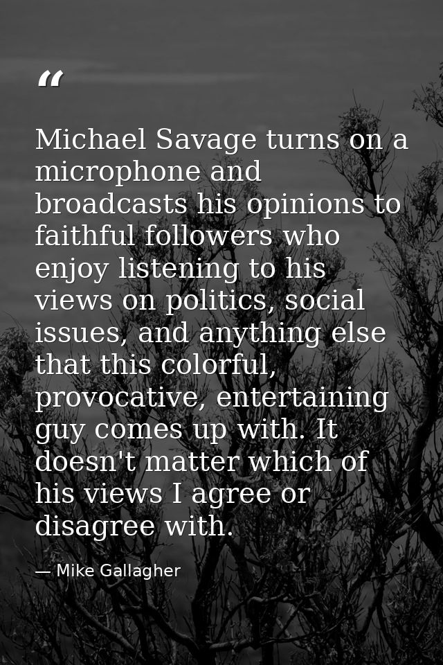 Michael Savage turns on a microphone and broadcasts his opinions to faithful followers who enjoy listening to his views  — Mike Gallagher