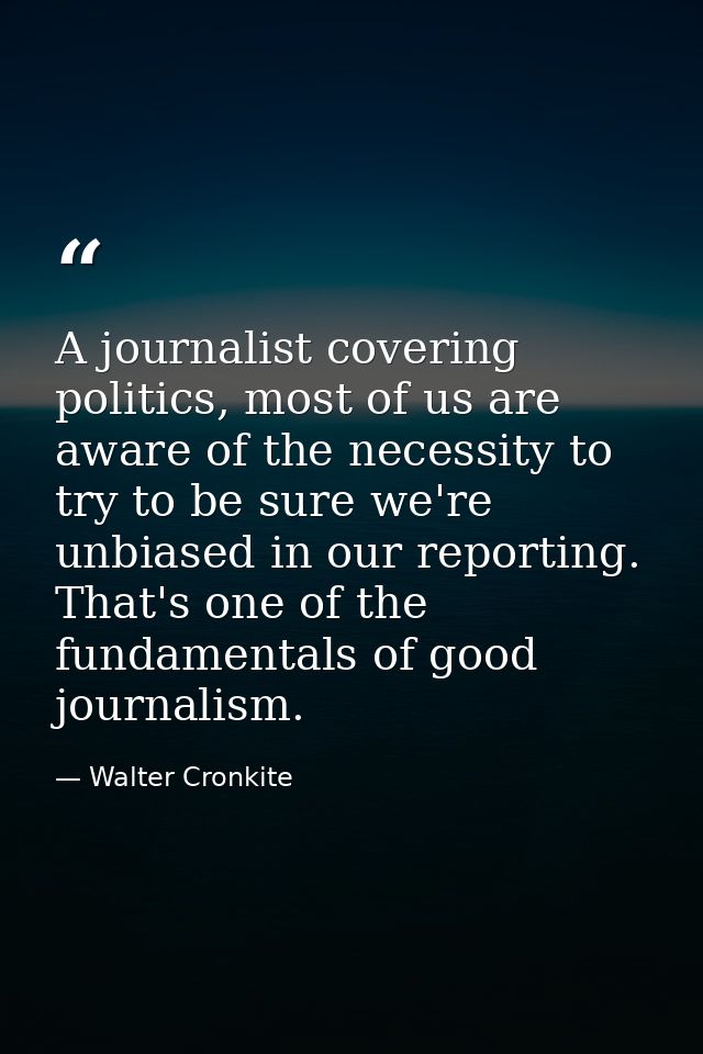 A journalist covering politics, most of us are aware of the necessity to try to be sure we're unbiased in our reporting. — Walter Cronkite