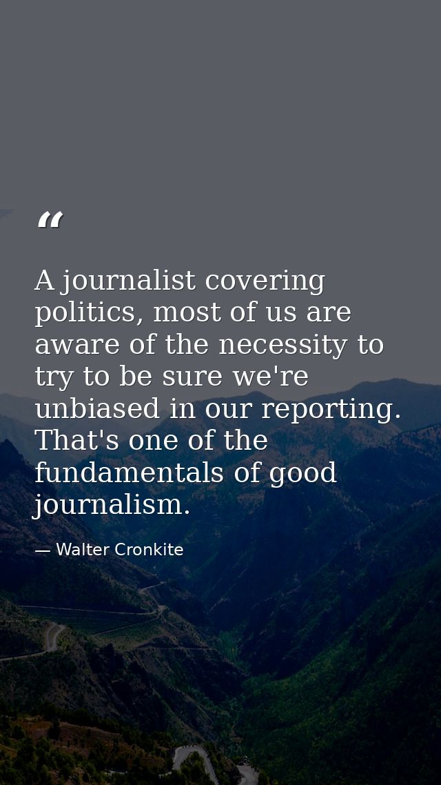 A journalist covering politics, most of us are aware of the necessity to try to be sure we're unbiased in our reporting. — Walter Cronkite