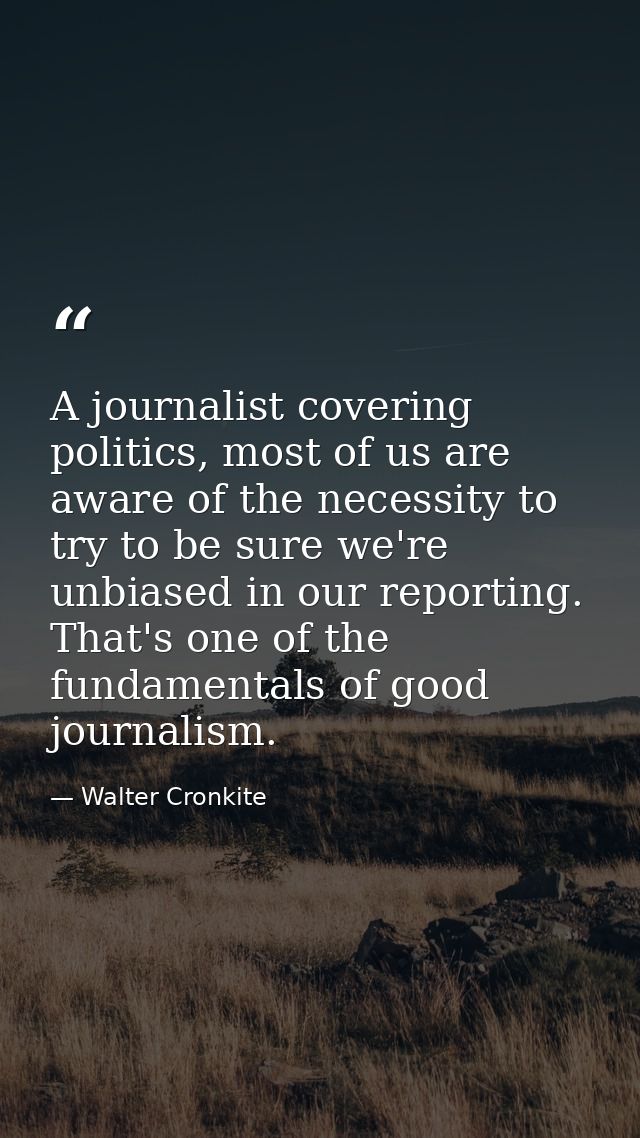 A journalist covering politics, most of us are aware of the necessity to try to be sure we're unbiased in our reporting. — Walter Cronkite