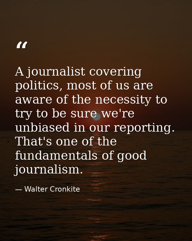 A journalist covering politics, most of us are aware of the necessity to try to be sure we're unbiased in our reporting. — Walter Cronkite