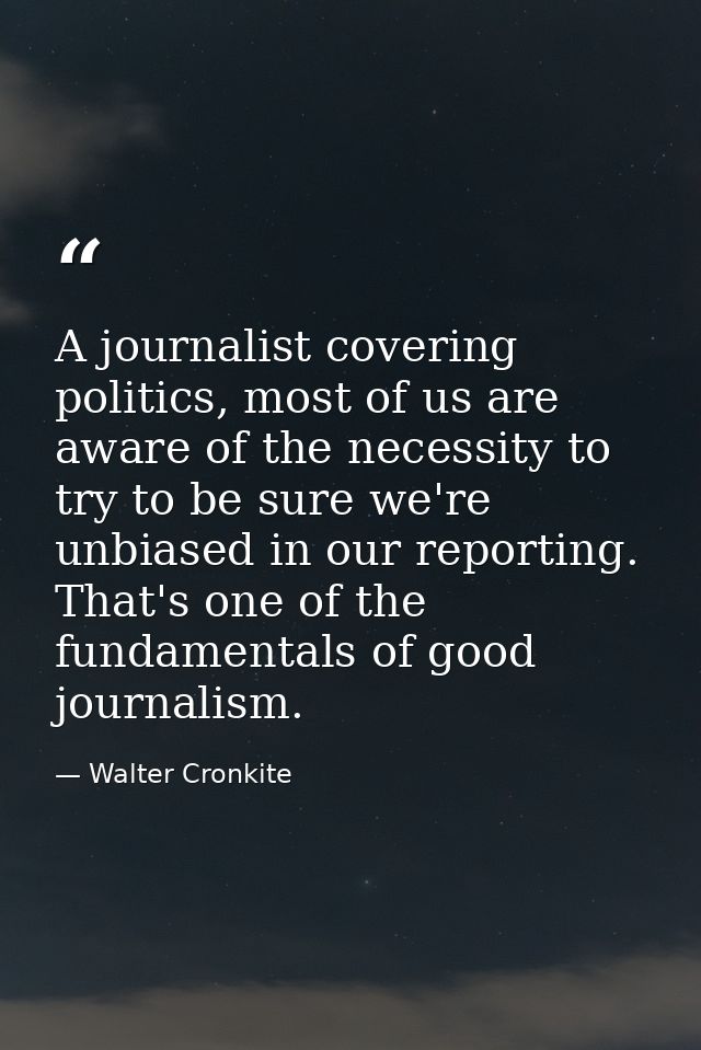 A journalist covering politics, most of us are aware of the necessity to try to be sure we're unbiased in our reporting. — Walter Cronkite