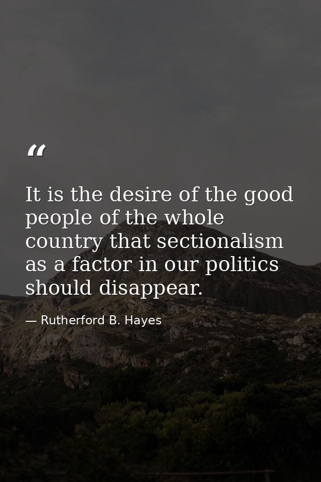 It is the desire of the good people of the whole country that sectionalism as a factor in our politics should disappear. — Rutherford B. Hayes