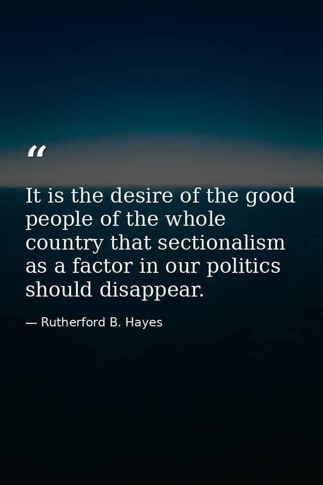It is the desire of the good people of the whole country that sectionalism as a factor in our politics should disappear. — Rutherford B. Hayes