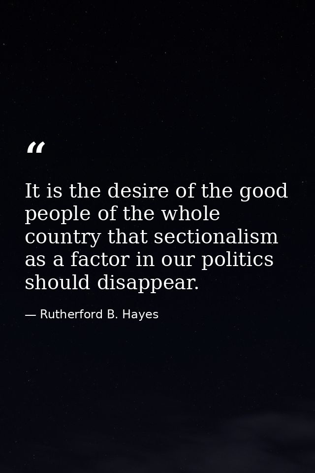 It is the desire of the good people of the whole country that sectionalism as a factor in our politics should disappear. — Rutherford B. Hayes