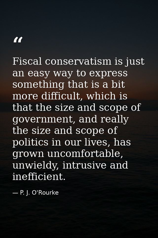 Fiscal conservatism is just an easy way to express something that is a bit more difficult, which is that the size and sc — P. J. O'Rourke