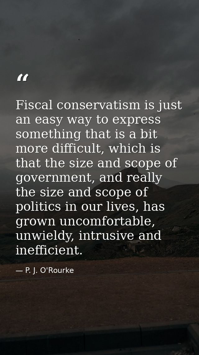 Fiscal conservatism is just an easy way to express something that is a bit more difficult, which is that the size and sc — P. J. O'Rourke