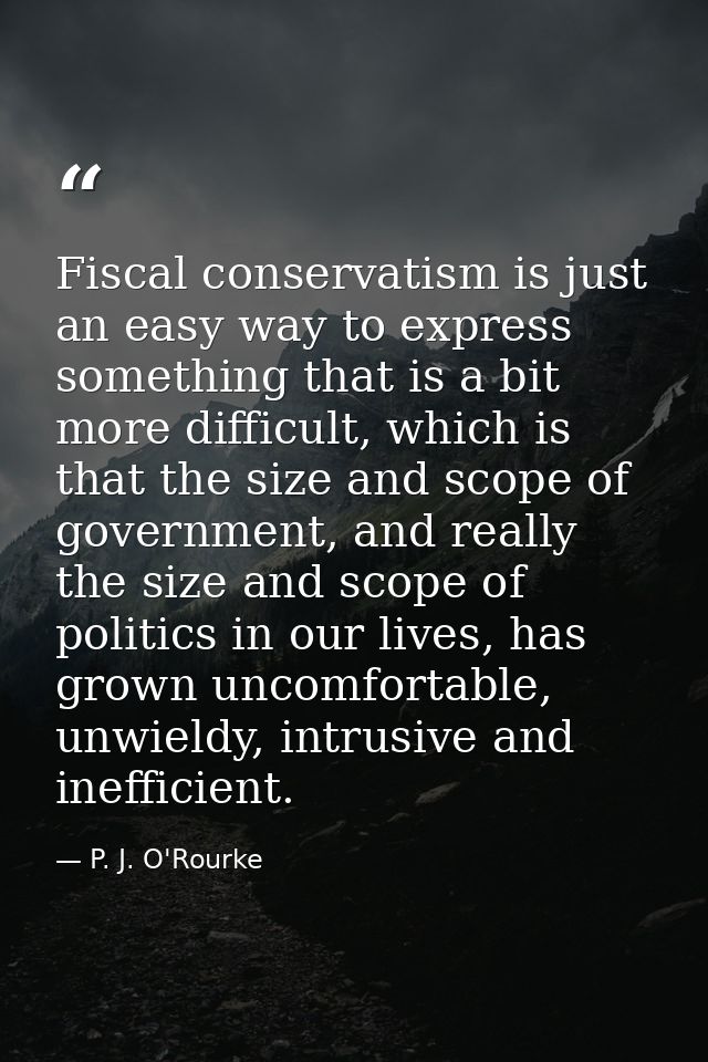 Fiscal conservatism is just an easy way to express something that is a bit more difficult, which is that the size and sc — P. J. O'Rourke