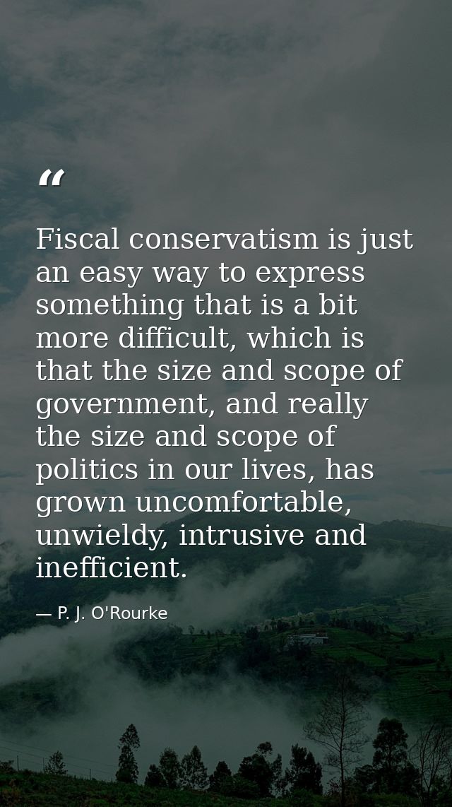 Fiscal conservatism is just an easy way to express something that is a bit more difficult, which is that the size and sc — P. J. O'Rourke