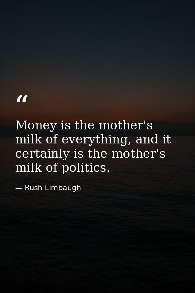 Money is the mother's milk of everything, and it certainly is the mother's milk of politics. — Rush Limbaugh