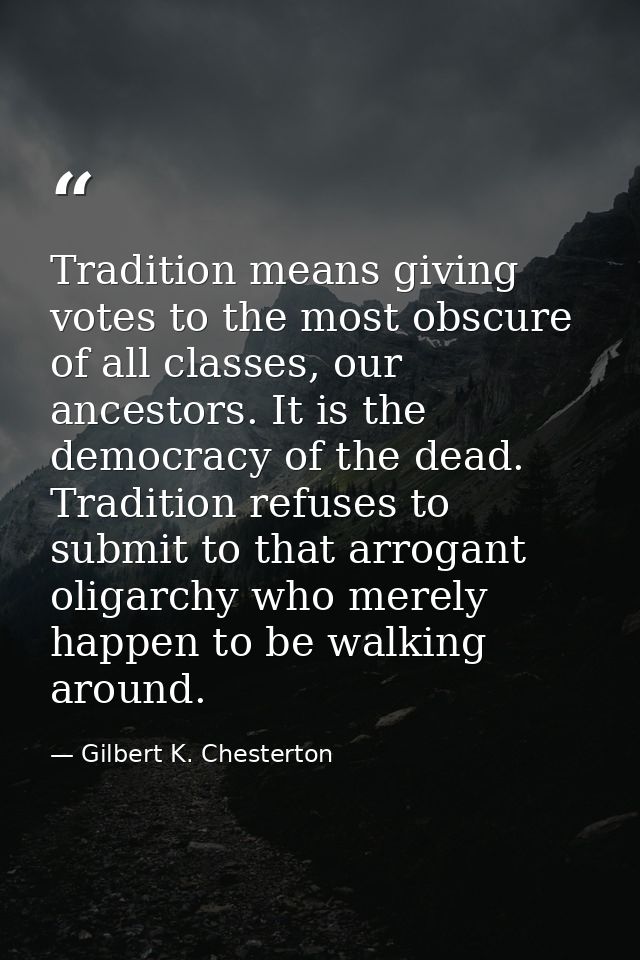 Tradition means giving votes to the most obscure of all classes, our ancestors. It is the democracy of the dead. Traditi — Gilbert K. Chesterton