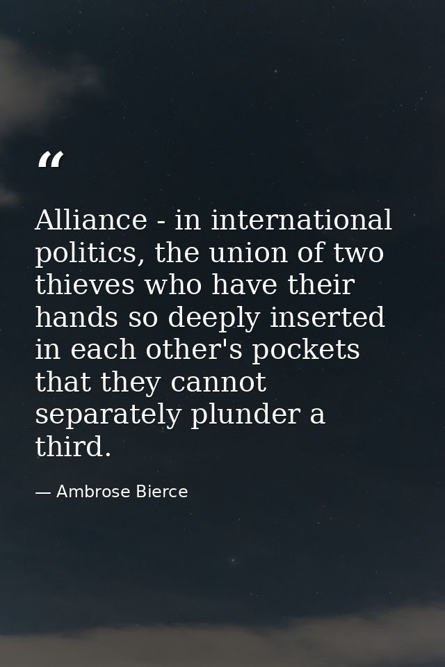 Alliance - in international politics, the union of two thieves who have their hands so deeply inserted in each other's p — Ambrose Bierce