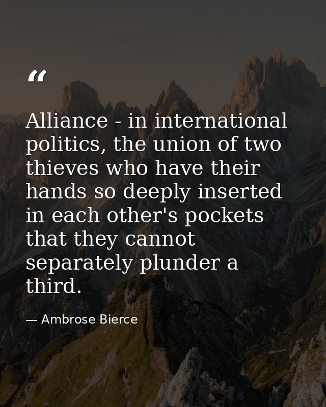 Alliance - in international politics, the union of two thieves who have their hands so deeply inserted in each other's p — Ambrose Bierce