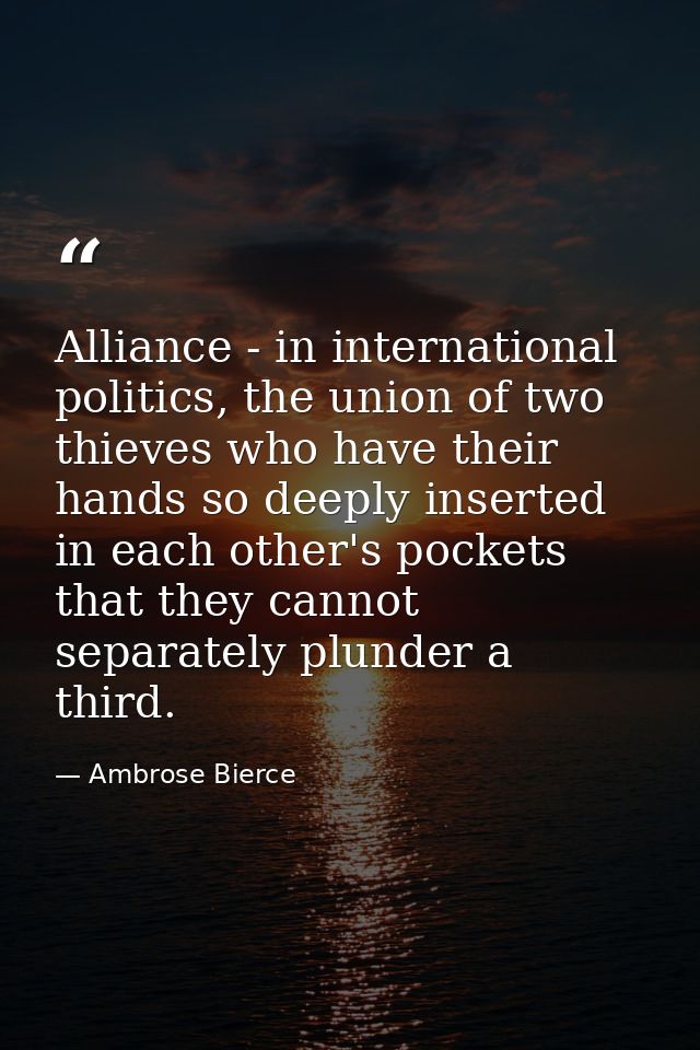 Alliance - in international politics, the union of two thieves who have their hands so deeply inserted in each other's p — Ambrose Bierce