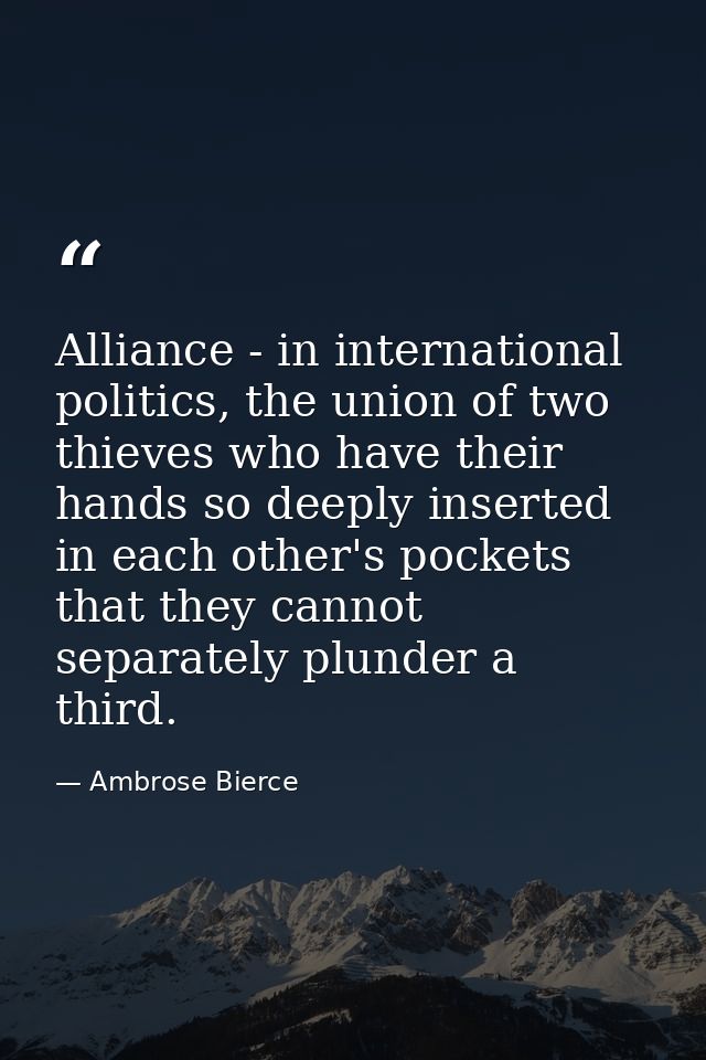 Alliance - in international politics, the union of two thieves who have their hands so deeply inserted in each other's p — Ambrose Bierce