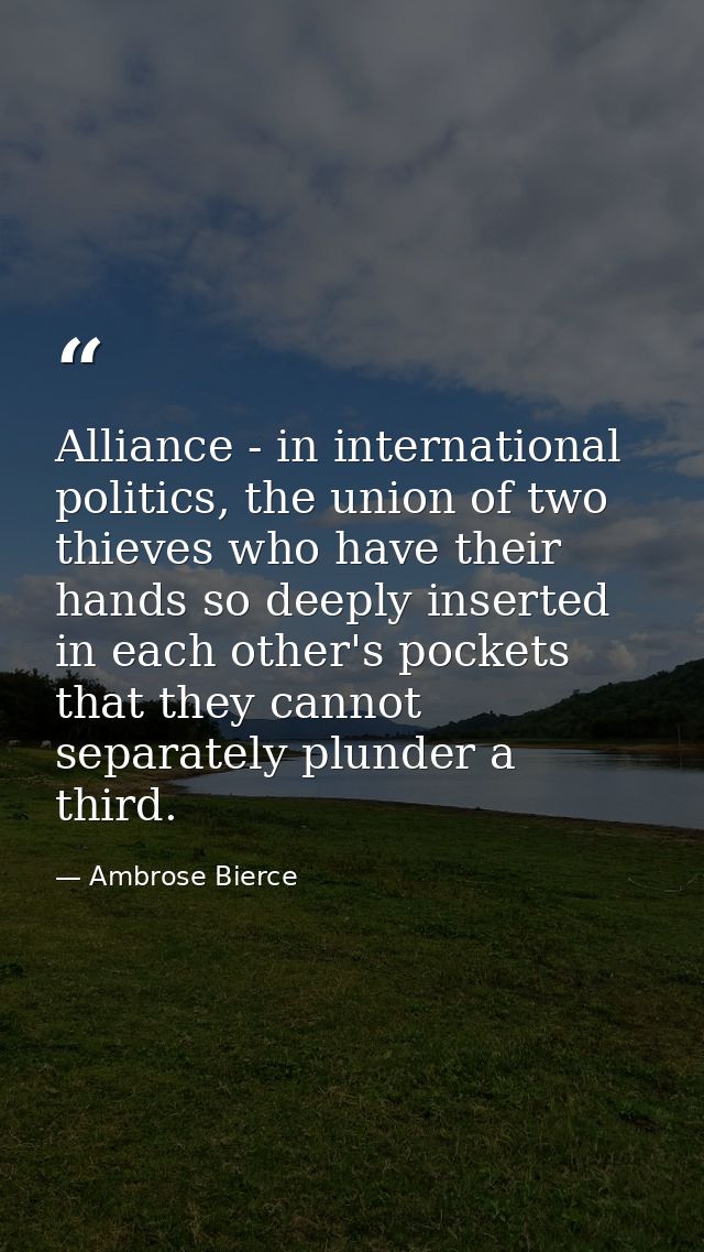 Alliance - in international politics, the union of two thieves who have their hands so deeply inserted in each other's p — Ambrose Bierce