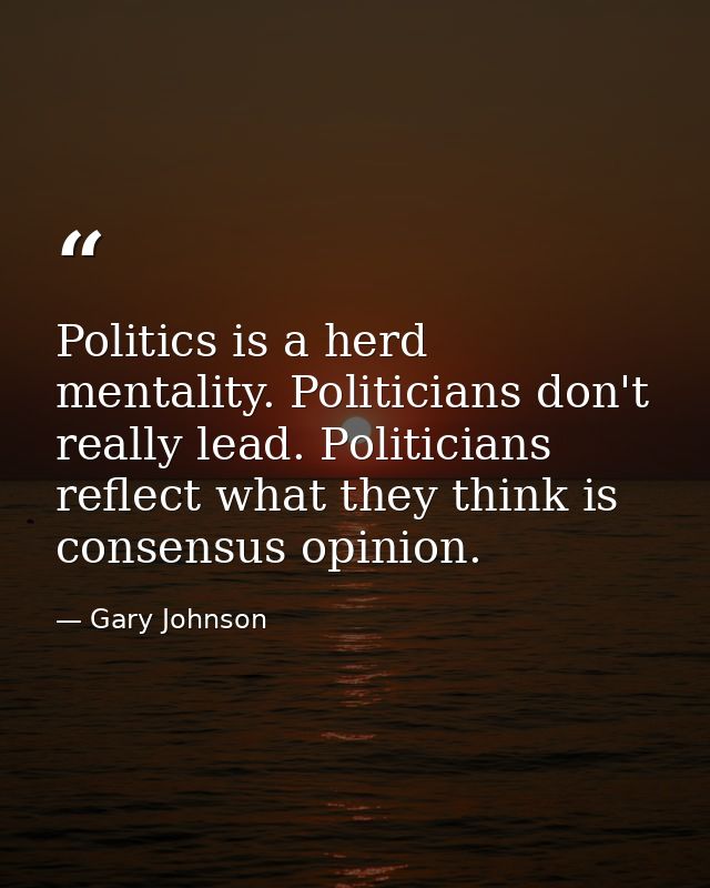 Politics is a herd mentality. Politicians don't really lead. Politicians reflect what they think is consensus opinion. — Gary Johnson