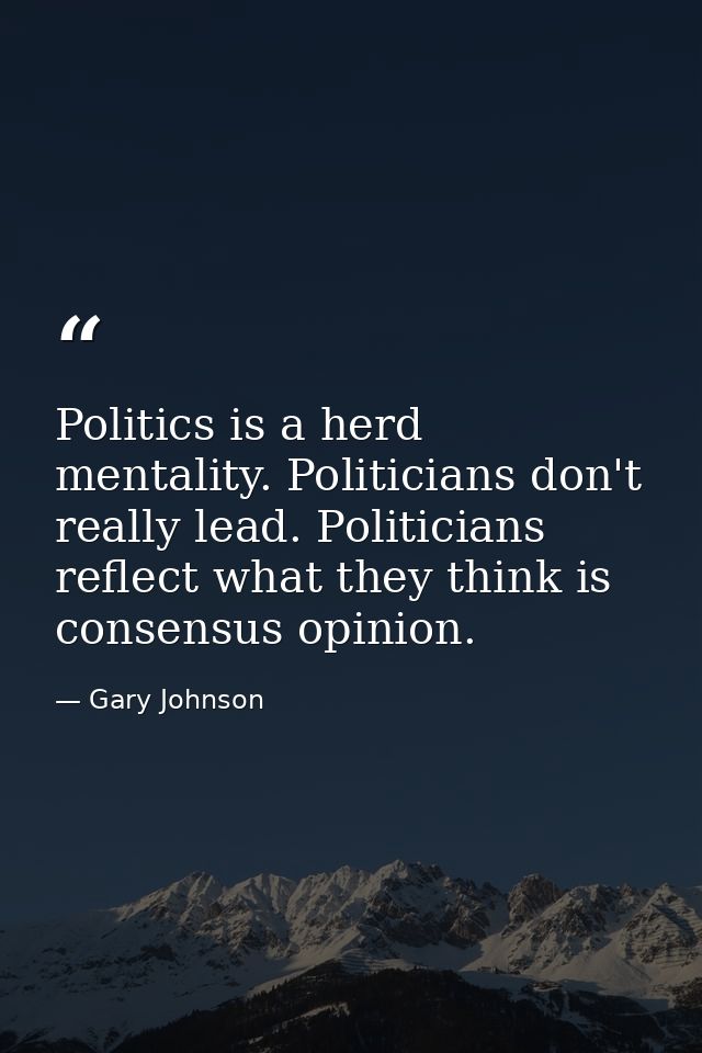 Politics is a herd mentality. Politicians don't really lead. Politicians reflect what they think is consensus opinion. — Gary Johnson
