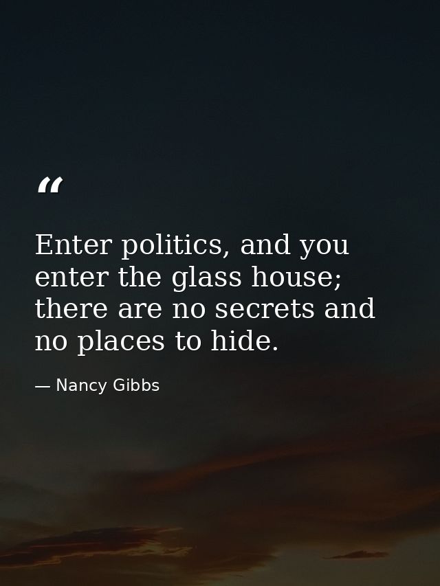 Enter politics, and you enter the glass house; there are no secrets and no places to hide. — Nancy Gibbs