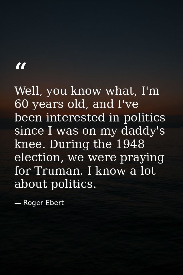 Well, you know what, I'm 60 years old, and I've been interested in politics since I was on my daddy's knee. During the 1 — Roger Ebert