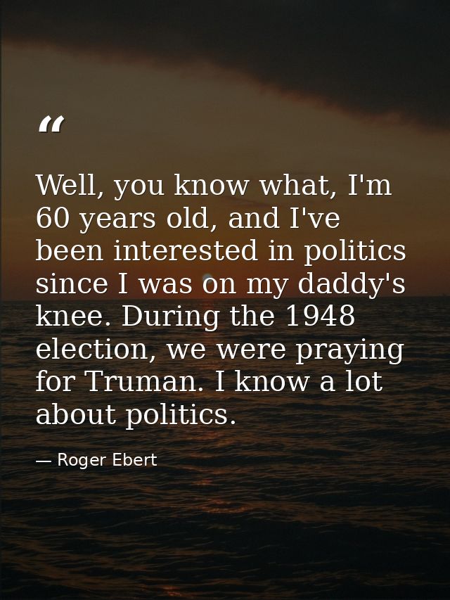 Well, you know what, I'm 60 years old, and I've been interested in politics since I was on my daddy's knee. During the 1 — Roger Ebert