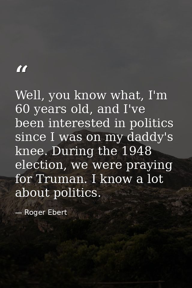Well, you know what, I'm 60 years old, and I've been interested in politics since I was on my daddy's knee. During the 1 — Roger Ebert
