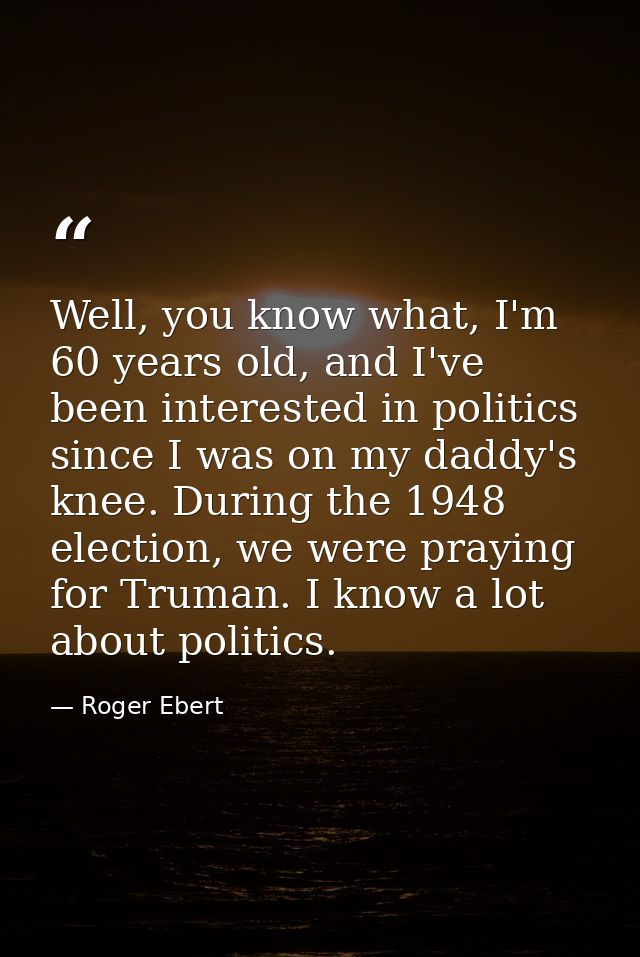 Well, you know what, I'm 60 years old, and I've been interested in politics since I was on my daddy's knee. During the 1 — Roger Ebert
